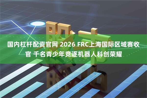 国内杠杆配资官网 2026 FRC上海国际区域赛收官 千名青少年竞逐机器人科创荣耀