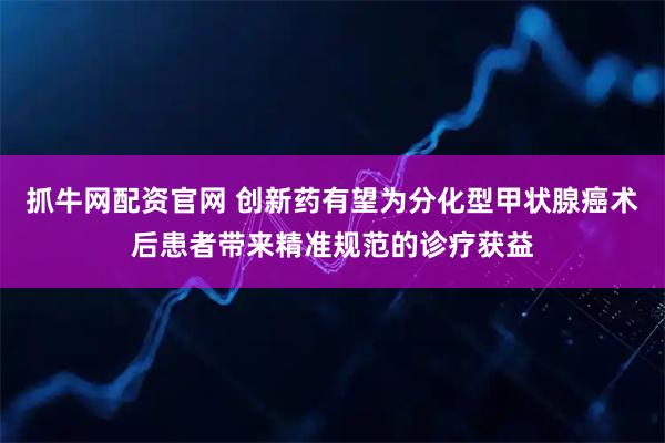 抓牛网配资官网 创新药有望为分化型甲状腺癌术后患者带来精准规范的诊疗获益