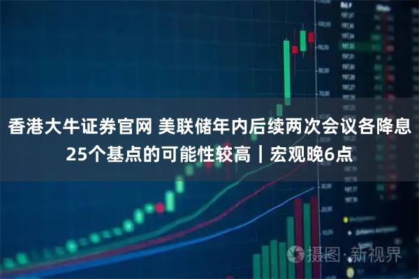 香港大牛证券官网 美联储年内后续两次会议各降息25个基点的可能性较高｜宏观晚6点