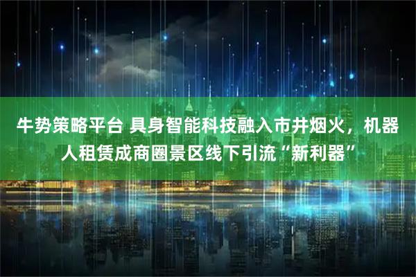 牛势策略平台 具身智能科技融入市井烟火，机器人租赁成商圈景区线下引流“新利器”