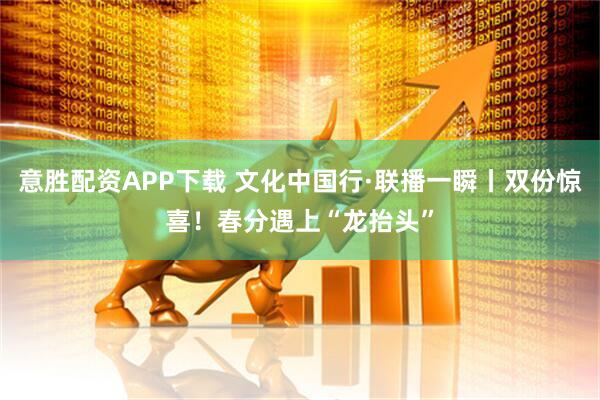 意胜配资APP下载 文化中国行·联播一瞬丨双份惊喜！春分遇上“龙抬头”