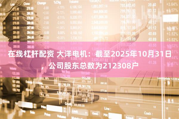 在线杠杆配资 大洋电机：截至2025年10月31日，公司股东总数为212308户