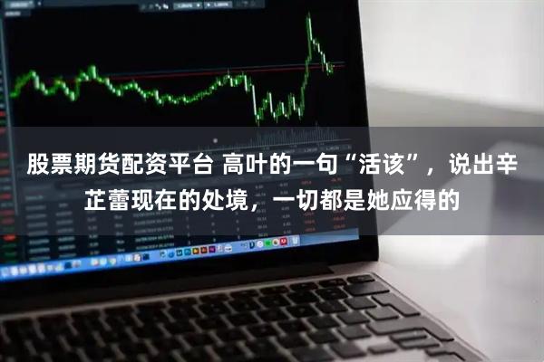 股票期货配资平台 高叶的一句“活该”，说出辛芷蕾现在的处境，一切都是她应得的