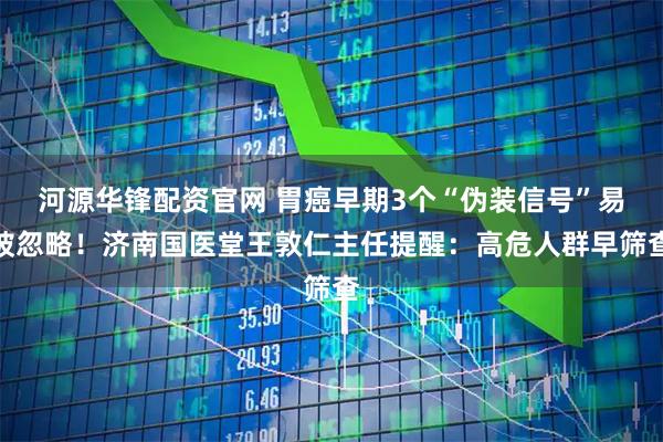 河源华锋配资官网 胃癌早期3个“伪装信号”易被忽略！济南国医堂王敦仁主任提醒：高危人群早筛查