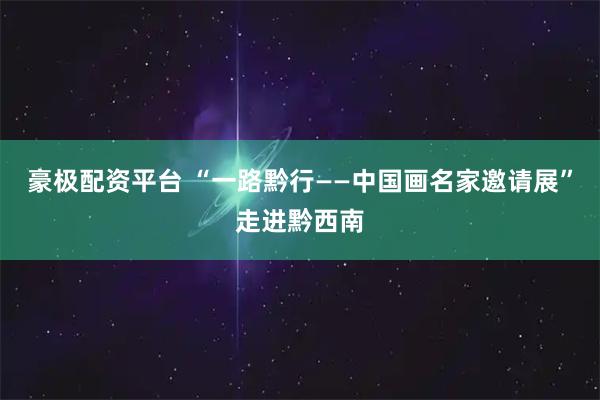 豪极配资平台 “一路黔行——中国画名家邀请展”走进黔西南
