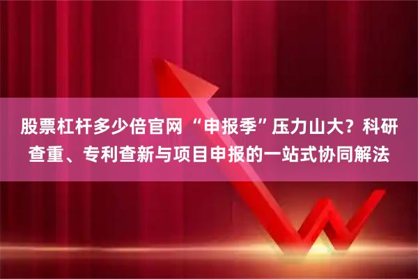 股票杠杆多少倍官网 “申报季”压力山大？科研查重、专利查新与项目申报的一站式协同解法
