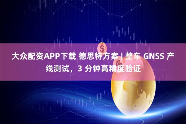 大众配资APP下载 德思特方案 | 整车 GNSS 产线测试，3 分钟高精度验证