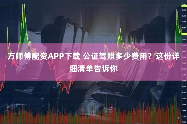 万师傅配资APP下载 公证驾照多少费用？这份详细清单告诉你