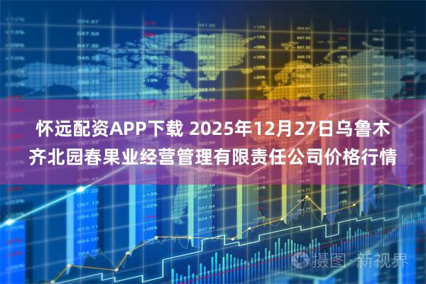 怀远配资APP下载 2025年12月27日乌鲁木齐北园春果业经营管理有限责任公司价格行情