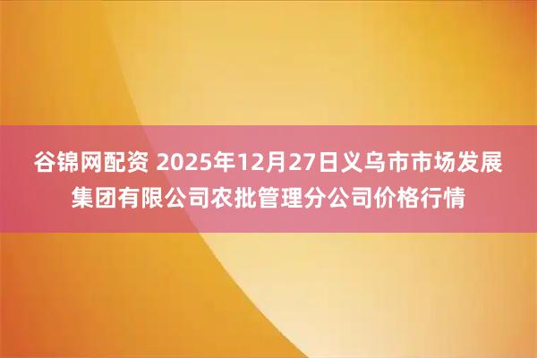 谷锦网配资 2025年12月27日义乌市市场发展集团有限公司农批管理分公司价格行情