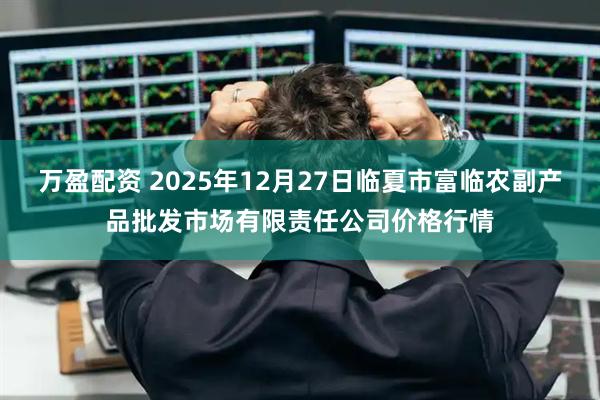 万盈配资 2025年12月27日临夏市富临农副产品批发市场有限责任公司价格行情