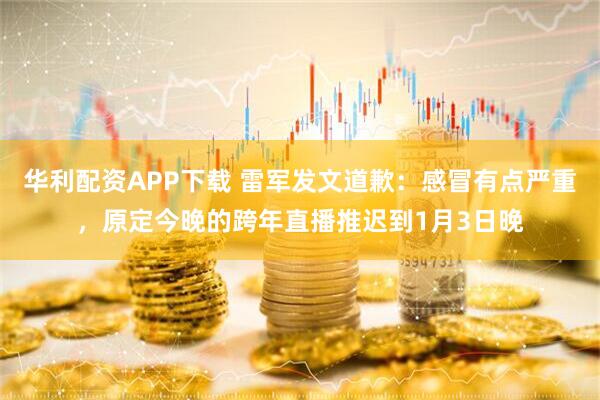 华利配资APP下载 雷军发文道歉：感冒有点严重，原定今晚的跨年直播推迟到1月3日晚