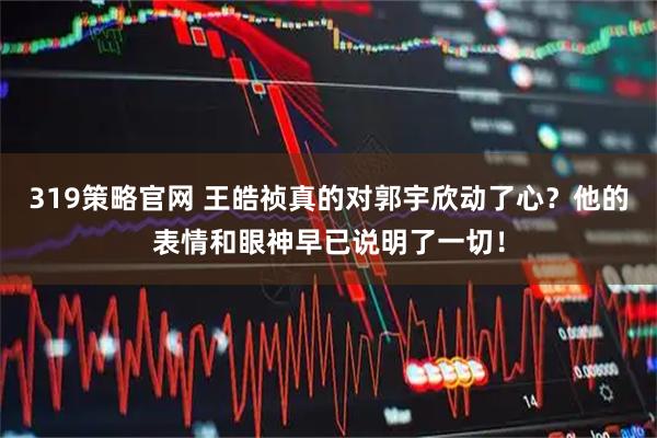 319策略官网 王皓祯真的对郭宇欣动了心？他的表情和眼神早已说明了一切！