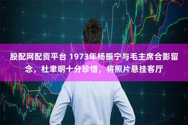 股配网配资平台 1973年杨振宁与毛主席合影留念，杜聿明十分珍惜，将照片悬挂客厅