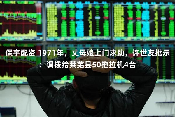 保宇配资 1971年，丈母娘上门求助，许世友批示：调拨给莱芜县50拖拉机4台