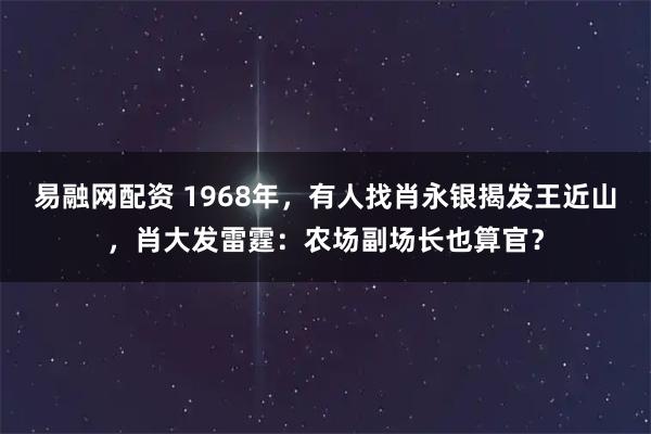 易融网配资 1968年，有人找肖永银揭发王近山，肖大发雷霆：农场副场长也算官？