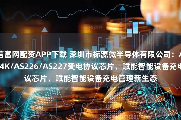 信富网配资APP下载 深圳市标源微半导体有限公司：AS228/AS224K/AS226/AS227受电协议芯片，赋能智能设备充电管理新生态