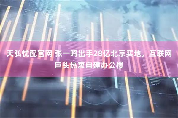 天弘忧配官网 张一鸣出手28亿北京买地，互联网巨头热衷自建办公楼