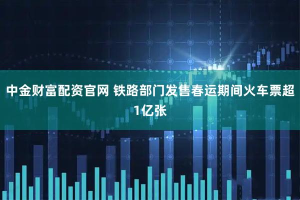 中金财富配资官网 铁路部门发售春运期间火车票超1亿张