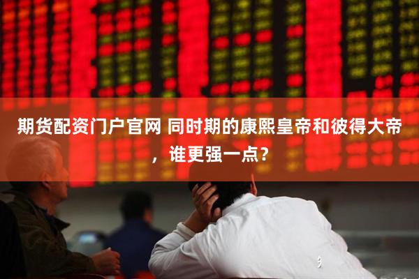 期货配资门户官网 同时期的康熙皇帝和彼得大帝，谁更强一点？