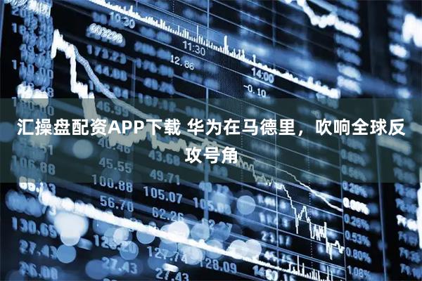 汇操盘配资APP下载 华为在马德里，吹响全球反攻号角