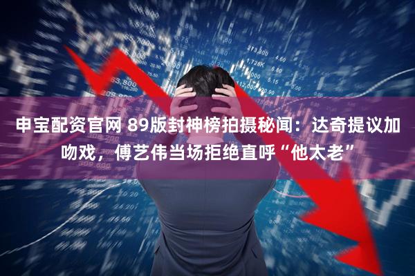 申宝配资官网 89版封神榜拍摄秘闻：达奇提议加吻戏，傅艺伟当场拒绝直呼“他太老”