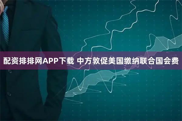 配资排排网APP下载 中方敦促美国缴纳联合国会费