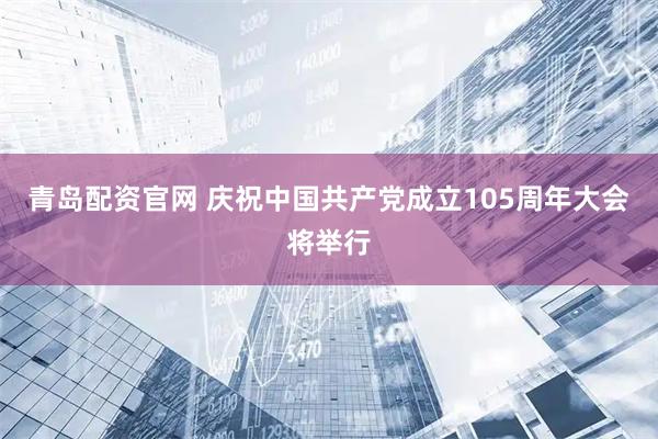 青岛配资官网 庆祝中国共产党成立105周年大会将举行