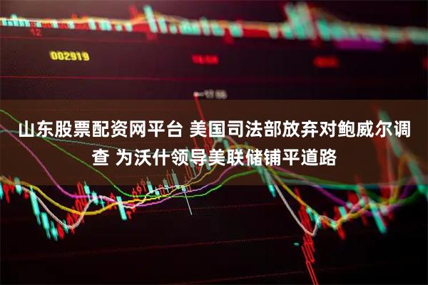 山东股票配资网平台 美国司法部放弃对鲍威尔调查 为沃什领导美联储铺平道路