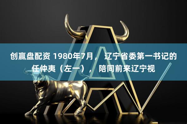 创赢盘配资 1980年7月， 辽宁省委第一书记的任仲夷（左一）， 陪同前来辽宁视