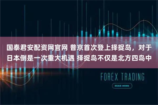 国泰君安配资网官网 普京首次登上择捉岛，对于日本倒是一次重大机遇 择捉岛不仅是北方四岛中